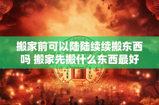 搬家前可以陆陆续续搬东西吗 搬家先搬什么东西最好