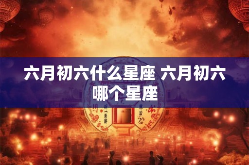 六月初六什么星座 六月初六哪个星座 六月初六什么星座 六月初六哪个星座