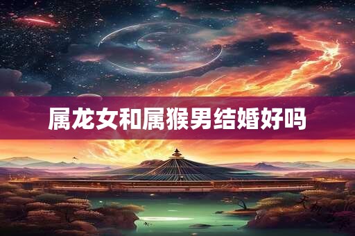 属龙女和属猴男结婚好吗
