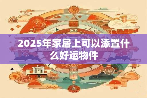 2025年家居上可以添置什么好运物件 2025年家居上可以添置什么好运物件
