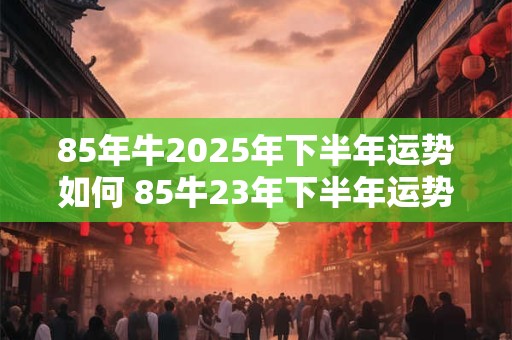 85年牛2025年下半年运势如何 85牛23年下半年运势如何