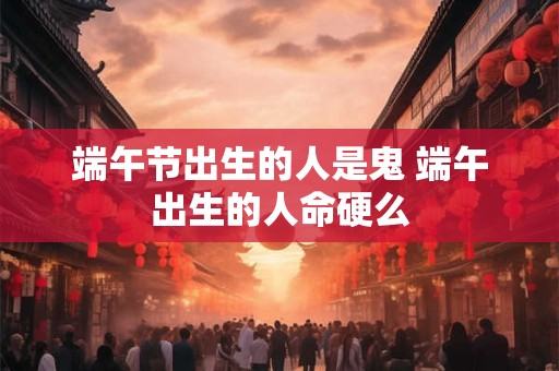 端午节出生的人是鬼 端午出生的人命硬么