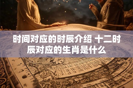时间对应的时辰介绍 十二时辰对应的生肖是什么