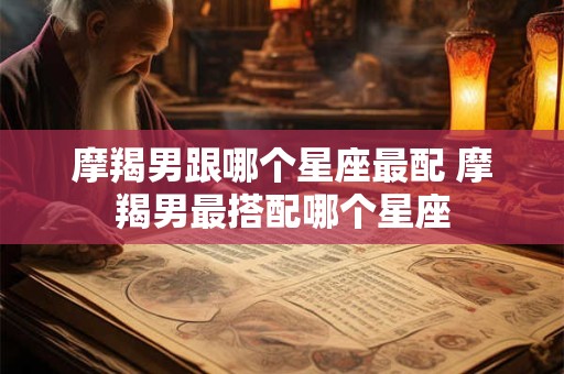 摩羯男跟哪个星座最配 摩羯男最搭配哪个星座