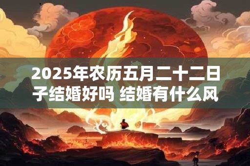2025年农历五月二十二日子结婚好吗 结婚有什么风俗习惯 2025年农历五月二十二日子结婚好吗 结婚有什么风俗习惯