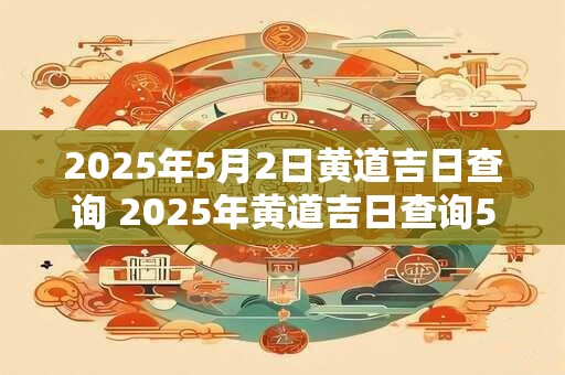 2025年5月2日黄道吉日查询 2025年黄道吉日查询5月2日合适吗