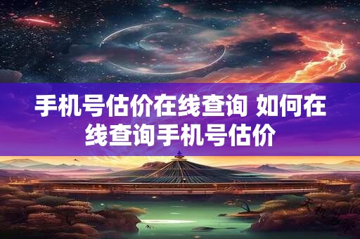 手机号估价在线查询 如何在线查询手机号估价