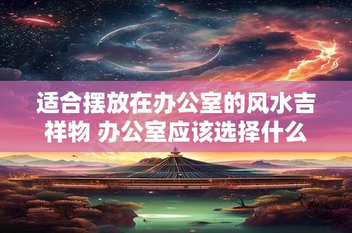 适合摆放在办公室的风水吉祥物 办公室应该选择什么风水吉祥物