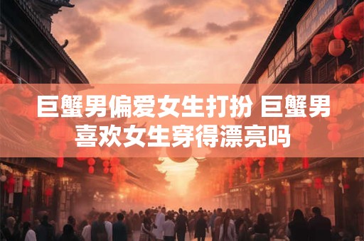 巨蟹男偏爱女生打扮 巨蟹男喜欢女生穿得漂亮吗