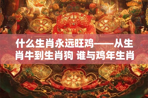 什么生肖永远旺鸡——从生肖牛到生肖狗 谁与鸡年生肖最和谐 什么生肖永远旺鸡——从生肖牛到生肖狗 谁与鸡年生肖最和谐