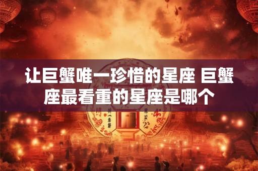 让巨蟹唯一珍惜的星座 巨蟹座最看重的星座是哪个