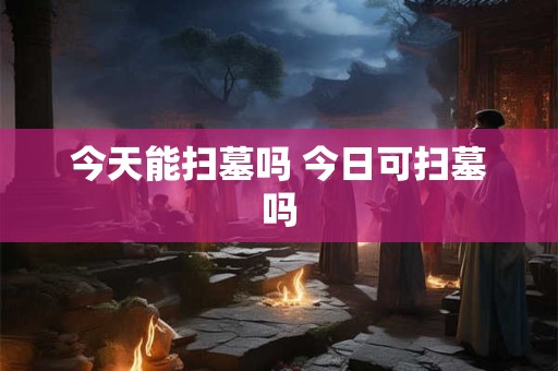 今天能扫墓吗 今日可扫墓吗