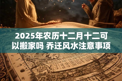 2025年农历十二月十二可以搬家吗 乔迁风水注意事项