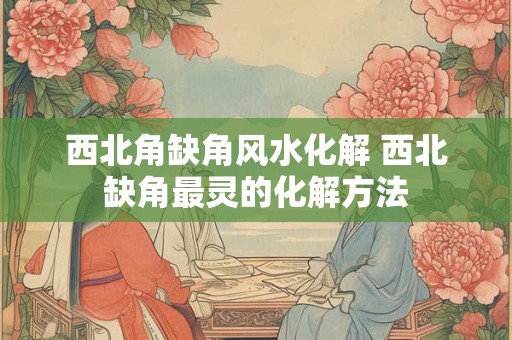 西北角缺角风水化解 西北缺角最灵的化解方法