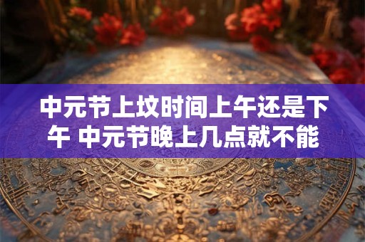 中元节上坟时间上午还是下午 中元节晚上几点就不能出去了 中元节上坟时间上午还是下午 中元节晚上几点就不能出去了