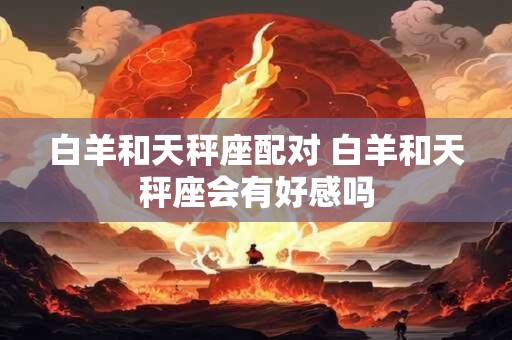 白羊和天秤座配对 白羊和天秤座会有好感吗