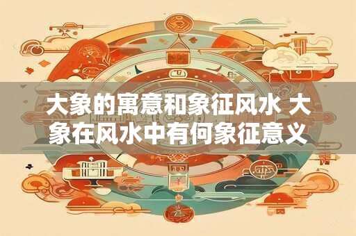 大象的寓意和象征风水 大象在风水中有何象征意义