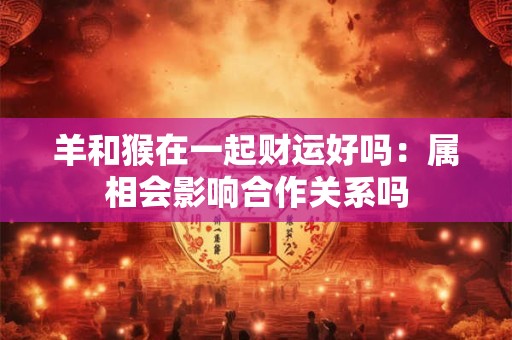 羊和猴在一起财运好吗：属相会影响合作关系吗