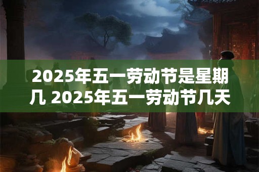 2025年五一劳动节是星期几 2025年五一劳动节几天三薪 2025年五一劳动节是星期几 2025年五一劳动节几天三薪