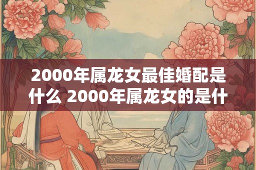 2000年属龙女最佳婚配是什么 2000年属龙女的是什么命