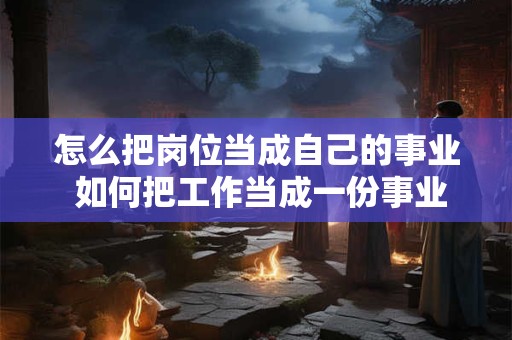 怎么把岗位当成自己的事业 如何把工作当成一份事业 怎么把岗位当成自己的事业 如何把工作当成一份事业