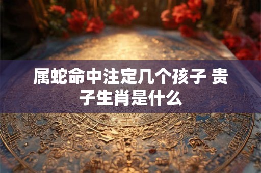 属蛇命中注定几个孩子 贵子生肖是什么