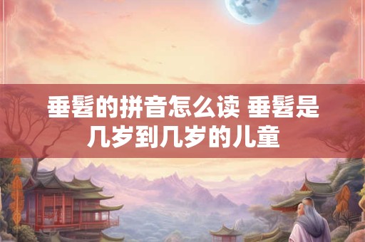 垂髫的拼音怎么读 垂髫是几岁到几岁的儿童