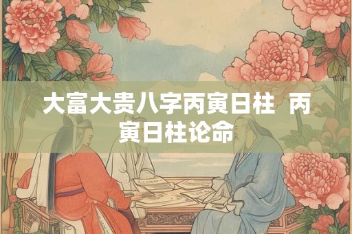 大富大贵八字丙寅日柱  丙寅日柱论命