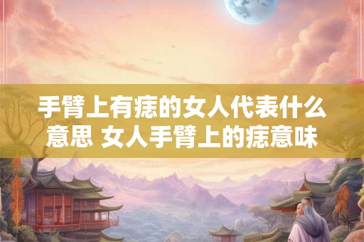 手臂上有痣的女人代表什么意思 女人手臂上的痣意味着什么