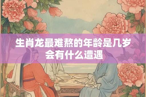 生肖龙最难熬的年龄是几岁 会有什么遭遇 生肖龙最难熬的年龄是几岁 会有什么遭遇