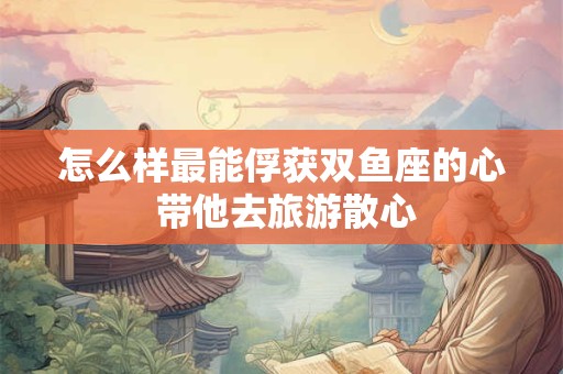 怎么样最能俘获双鱼座的心 带他去旅游散心