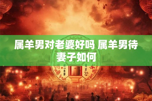 属羊男对老婆好吗 属羊男待妻子如何