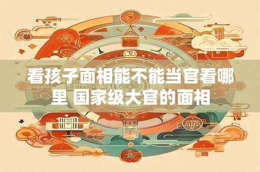 看孩子面相能不能当官看哪里 国家级大官的面相