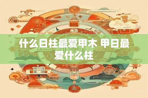 什么日柱最爱甲木 甲日最爱什么柱