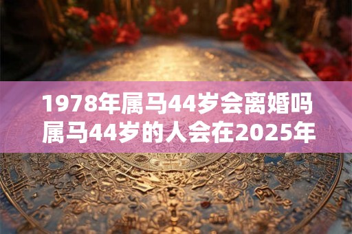 1978年属马44岁会离婚吗 属马44岁的人会在2025年离婚吗