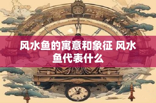风水鱼的寓意和象征 风水鱼代表什么
