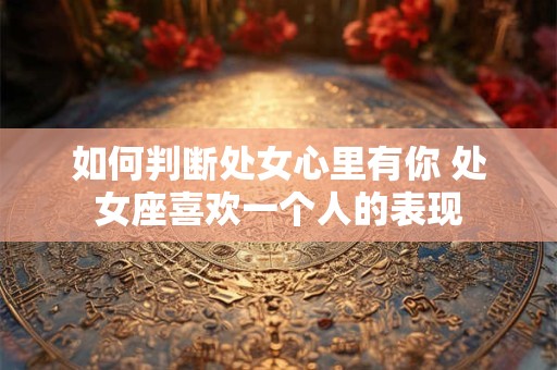 如何判断处女心里有你 处女座喜欢一个人的表现