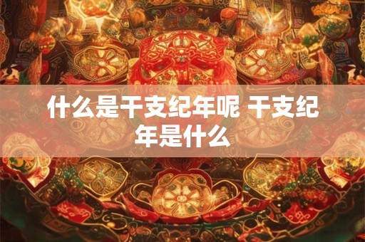 什么是干支纪年呢 干支纪年是什么
