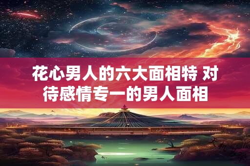 花心男人的六大面相特 对待感情专一的男人面相