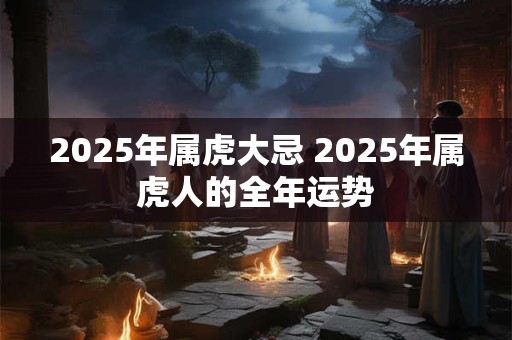 2025年属虎大忌 2025年属虎人的全年运势 2025年属虎大忌 2025年属虎人的全年运势