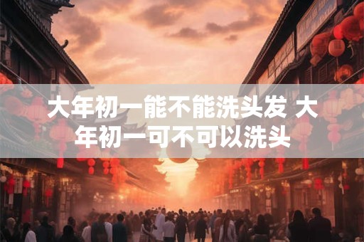 大年初一能不能洗头发 大年初一可不可以洗头
