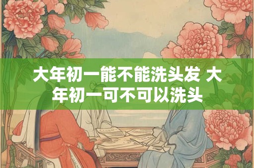 大年初一能不能洗头发 大年初一可不可以洗头