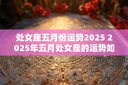 处女座五月份运势2025 2025年五月处女座的运势如何