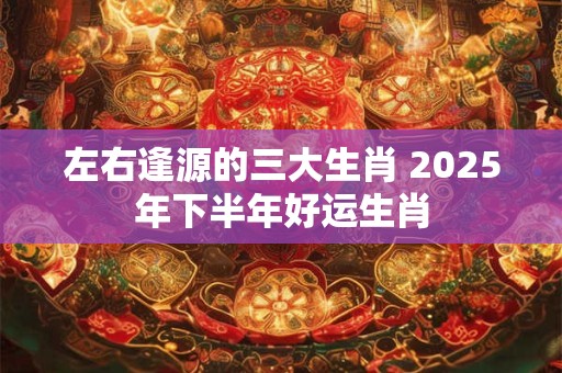 左右逢源的三大生肖 2025年下半年好运生肖