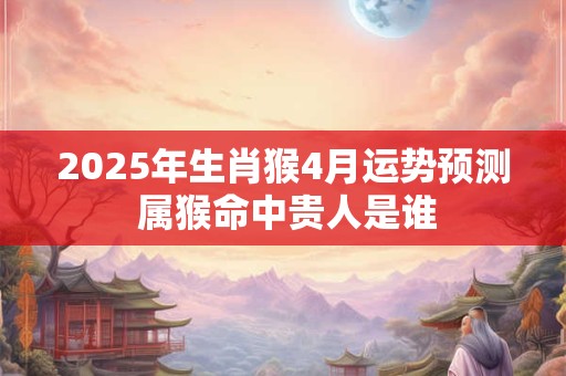 2025年生肖猴4月运势预测 属猴命中贵人是谁