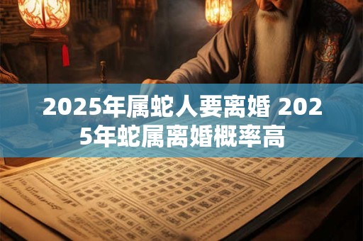 2025年属蛇人要离婚 2025年蛇属离婚概率高