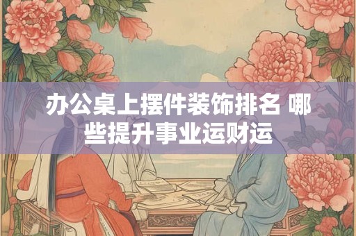 办公桌上摆件装饰排名 哪些提升事业运财运