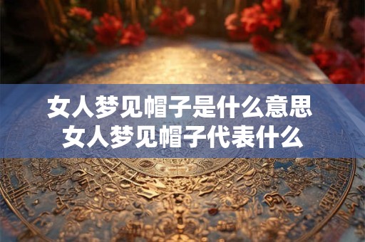 女人梦见帽子是什么意思 女人梦见帽子代表什么