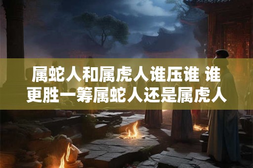 属蛇人和属虎人谁压谁 谁更胜一筹属蛇人还是属虎人