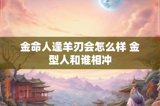 金命人逢羊刃会怎么样 金型人和谁相冲